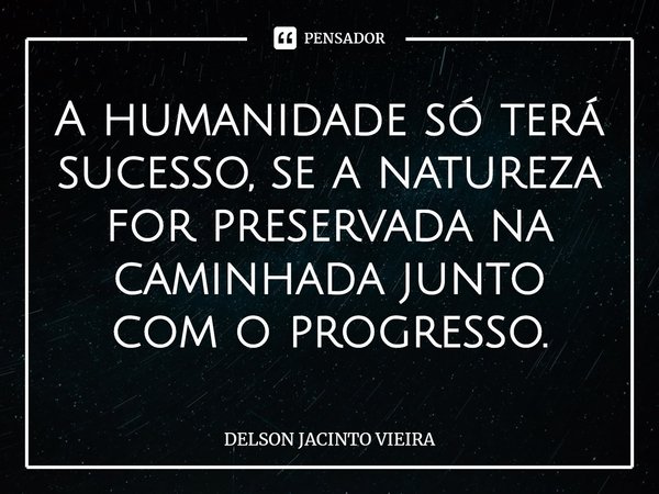 ⁠A humanidade só terá sucesso, se a natureza for preservada na caminhada junto com o progresso.... Frase de Delson Jacinto Vieira.