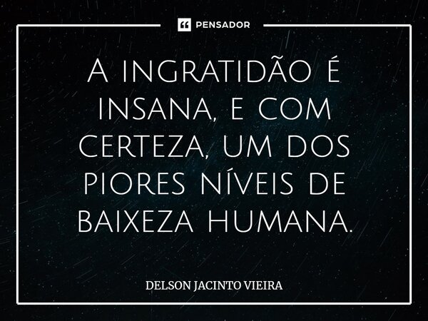 ⁠A ingratidão é insana, e com certeza, um dos piores níveis de baixeza humana.... Frase de Delson Jacinto Vieira.