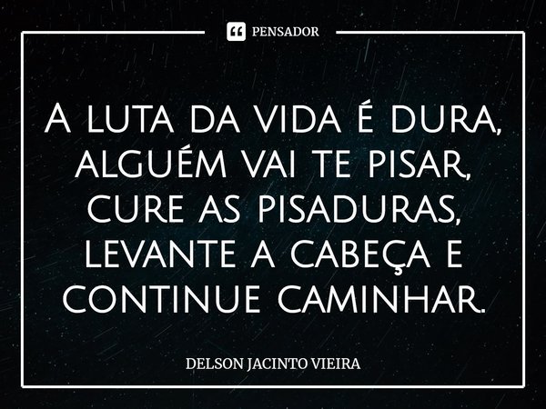 ⁠A luta da vida é dura, alguém vai te pisar, cure as pisaduras, levante a cabeça e continue caminhar.... Frase de Delson Jacinto Vieira.