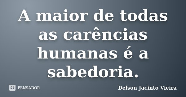 A maior de todas as carências humanas é a sabedoria.... Frase de Delson Jacinto Vieira.