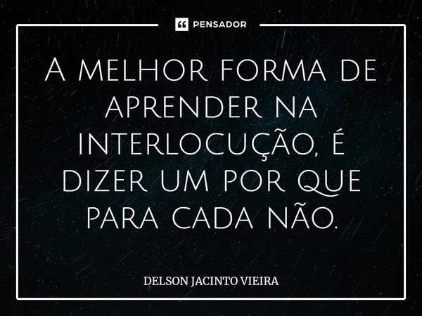 A melhor forma de aprender na interlocução, é dizer um por que para cada não.⁠... Frase de Delson Jacinto Vieira.
