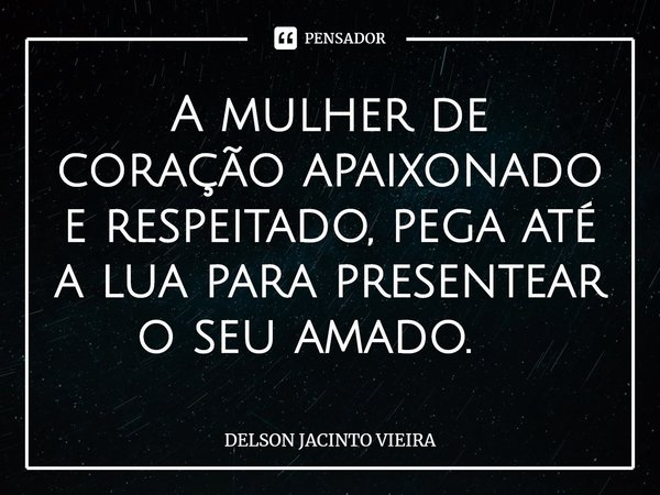 A mulher de coração apaixonado e respeitado, pega até a lua para presentear o seu amado. ⁠... Frase de Delson Jacinto Vieira.