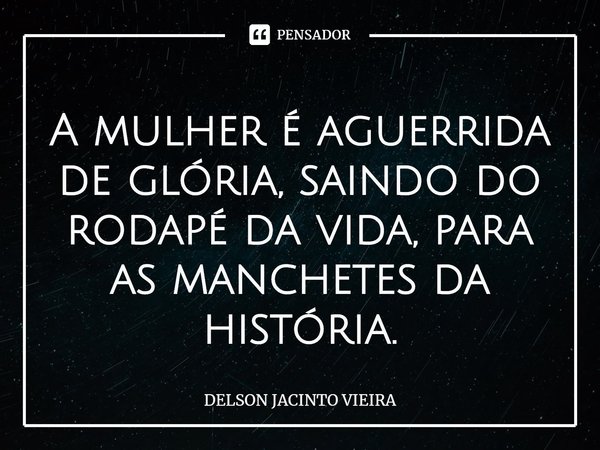 ⁠A mulher é aguerrida de glória, saindo do rodapé da vida, para as manchetes da história.... Frase de Delson Jacinto Vieira.