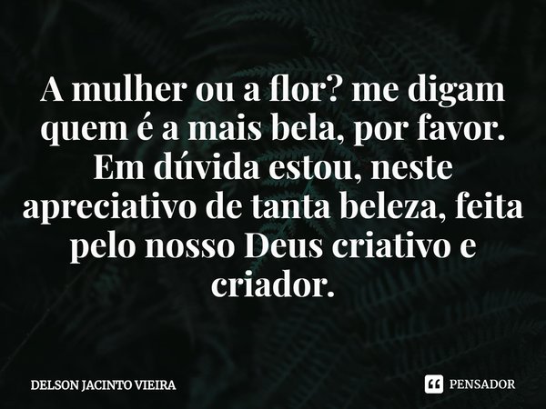 ⁠A mulher ou a flor? me digam quem é a mais bela, por favor. Em dúvida estou, neste apreciativo de tanta beleza, feita pelo nosso Deus criativo e criador.... Frase de Delson Jacinto Vieira.