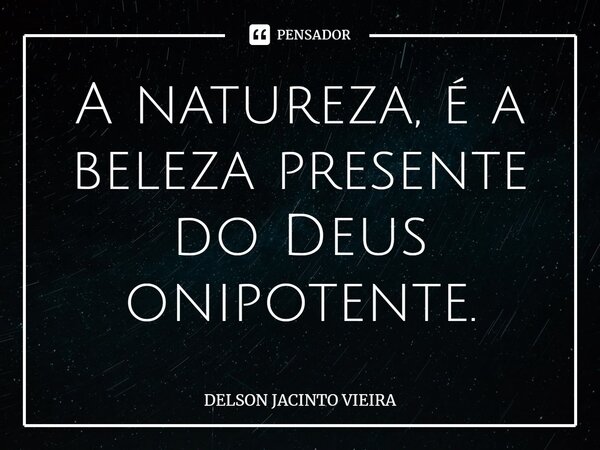 ⁠A natureza, é a beleza presente do Deus onipotente.... Frase de Delson Jacinto Vieira.