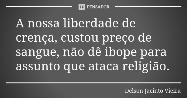 A nossa liberdade de crença, custou preço de sangue, não dê ibope para assunto que ataca religião.... Frase de Delson Jacinto Vieira.