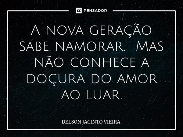 ⁠A nova geração sabe namorar. Mas não conhece a doçura do amor ao luar.... Frase de Delson Jacinto Vieira.