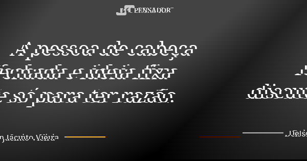 A pessoa de cabeça fechada e ideia fixa discute só para ter razão.... Frase de Delson Jacinto Vieira.