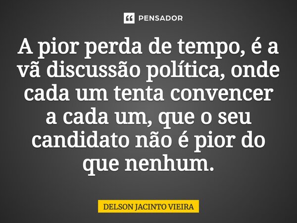 ⁠A pior perda de tempo, é a vã discussão política, onde cada um tenta convencer a cada um, que o seu candidato não é pior do que nenhum.... Frase de Delson Jacinto Vieira.