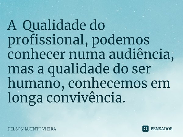 A Qualidade do profissional, podemos conhecer numa audiência, mas a qualidade do ser humano, conhecemos em longa convivência.... Frase de Delson Jacinto Vieira.