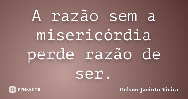 A razão sem a misericórdia perde razão de ser.... Frase de Delson Jacinto Vieira.