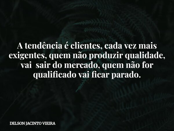 A tendência é clientes, cada vez mais exigentes, quem não produzir qualidade, vai sair do mercado, quem não for qualificado vai ficar parado.... Frase de DELSON JACINTO VIEIRA.
