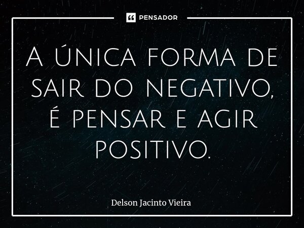 ⁠A única forma de sair do negativo, é pensar e agir positivo.... Frase de Delson Jacinto Vieira.