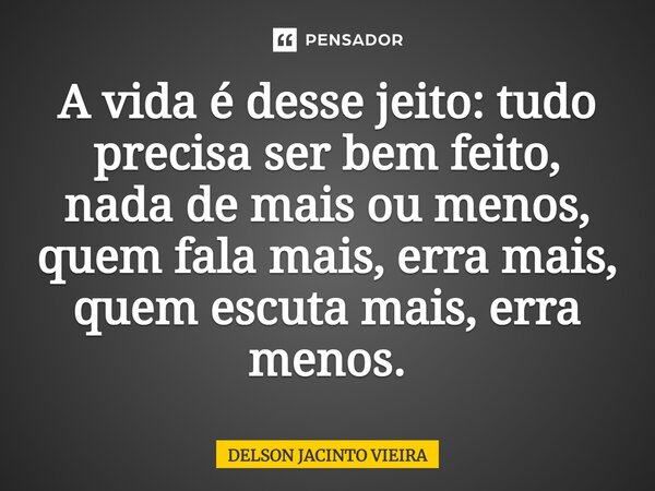 A vida é desse jeito: tudo precisa ser bem feito, nada de mais ou menos, quem fala mais, erra mais, quem escuta mais, erra menos.... Frase de Delson Jacinto Vieira.