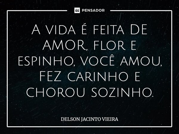 A vida é feita DE AMOR, flor e espinho, você amou, FEZ carinho e chorou sozinho.... Frase de Delson Jacinto Vieira.