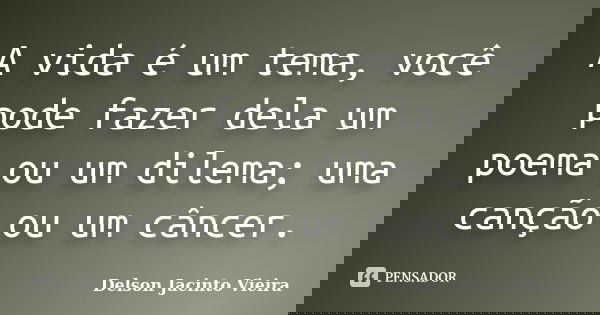 A vida é um tema, você pode fazer dela um poema ou um dilema; uma canção ou um câncer.... Frase de Delson Jacinto Vieira.