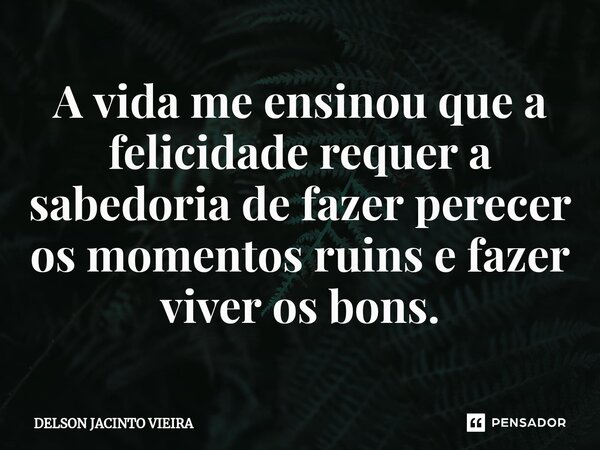 ⁠A vida me ensinou que a felicidade requer a sabedoria de fazer perecer os momentos ruins e fazer viver os bons.... Frase de Delson Jacinto Vieira.