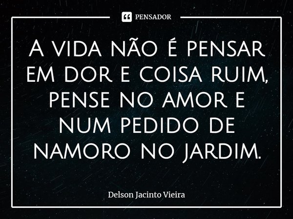 ⁠A vida não é pensar em dor e coisa ruim, pense no amor e num pedido de namoro no jardim.... Frase de Delson Jacinto Vieira.