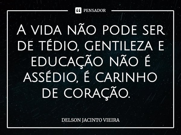 A vida não pode ser de tédio, gentileza e educação não é assédio, é carinho de coração. ⁠... Frase de Delson Jacinto Vieira.