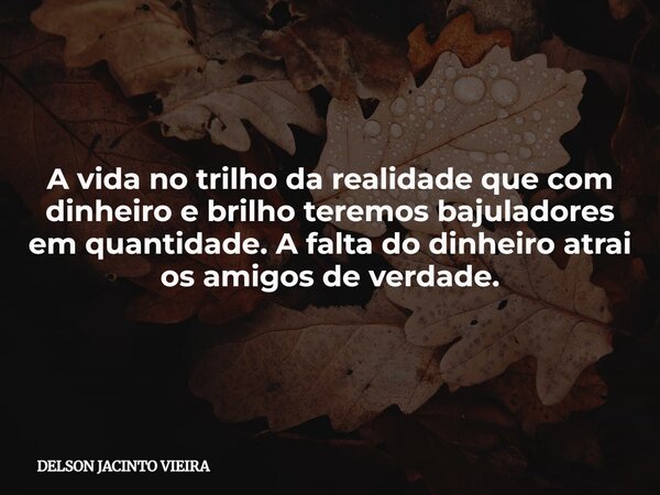 A vida no trilho da realidade que com dinheiro e brilho teremos bajuladores em quantidade. A falta do dinheiro atrai os amigos de verdade.... Frase de DELSON JACINTO VIEIRA.
