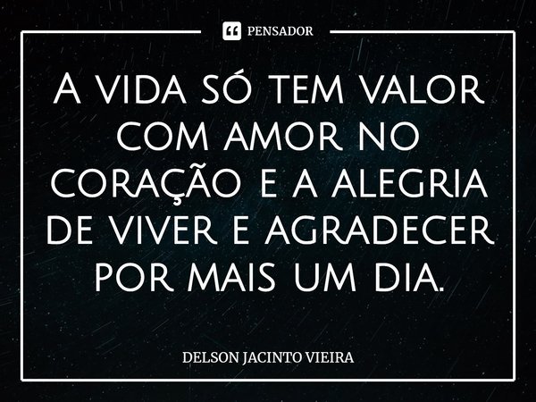 ⁠A vida só tem valor com amor no coração e a alegria de viver e agradecer por mais um dia.... Frase de Delson Jacinto Vieira.