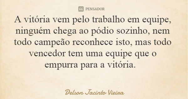 A vitória vem pelo trabalho em equipe, ninguém chega ao pódio sozinho, nem todo campeão reconhece isto, mas todo vencedor tem uma equipe que o empurra para a vi... Frase de Delson Jacinto Vieira.