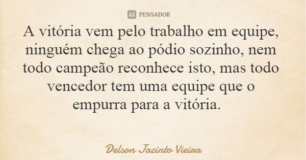 A vitória vem pelo trabalho em equipe, ninguém chega ao pódio sozinho, nem todo campeão reconhece isto, mas todo vencedor tem uma equipe que o empurra para a vi... Frase de Delson Jacinto Vieira.