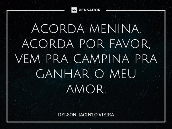 Acorda menina, acorda por favor, vem pra campina pra ganhar o meu amor.... Frase de DELSON JACINTO VIEIRA.