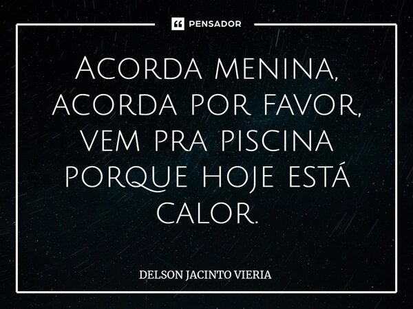 ⁠Acorda menina, acorda por favor, vem pra piscina porque hoje está calor.... Frase de DELSON JACINTO VIERIA.