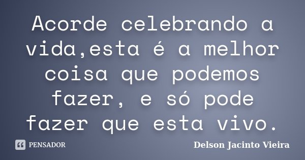 Acorde celebrando a vida,esta é a melhor coisa que podemos fazer, e só pode fazer que esta vivo.... Frase de Delson Jacinto Vieira.