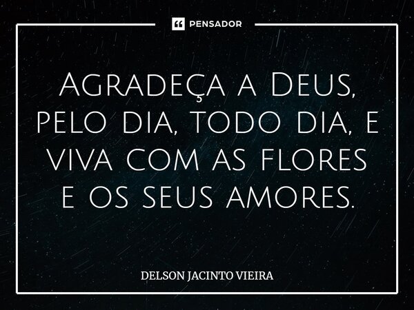 ⁠Agradeça a Deus, pelo dia, todo dia, e viva com as flores e os seus amores.... Frase de Delson Jacinto Vieira.