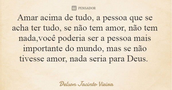 Amar acima de tudo, a pessoa que se acha ter tudo, se não tem amor, não tem nada,você poderia ser a pessoa mais importante do mundo, mas se não tivesse amor, na... Frase de Delson Jacinto Vieira.