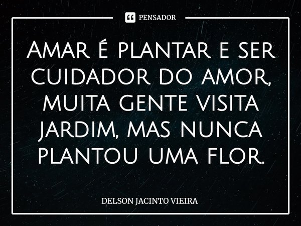 Amar é plantar e ser cuidador do amor, muita gente visita jardim, mas nunca plantou uma flor.... Frase de Delson Jacinto Vieira.