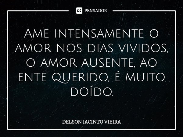⁠Ame intensamente o amor nos dias vividos, o amor ausente, ao ente querido, é muito doído.... Frase de Delson Jacinto Vieira.