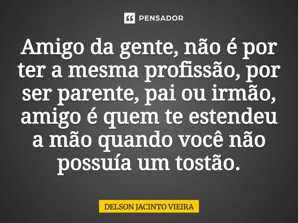 ⁠Amigo da gente, não é por ter a mesma profissão, por ser parente, pai ou irmão, amigo é quem te estendeu a mão quando você não possuía um tostão.... Frase de Delson Jacinto Vieira.