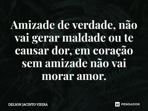 ⁠Amizade de verdade, não vai gerar maldade ou te causar dor, em coração sem amizade não vai morar amor.... Frase de Delson Jacinto Vieira.