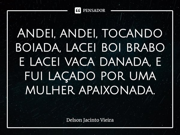 Andei, andei, tocando boiada, lacei boi brabo e lacei vaca danada, e fui laçado por uma mulher apaixonada.... Frase de Delson Jacinto Vieira.