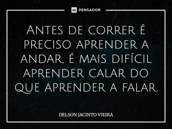 Antes de correr é preciso aprender a andar, é mais difícil aprender calar do que aprender a falar.... Frase de Delson Jacinto Vieira.