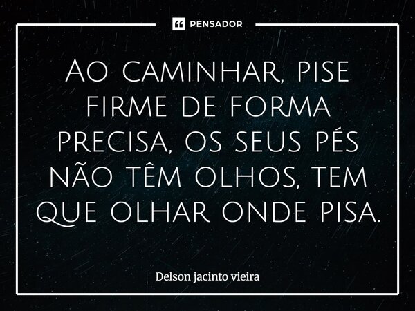 ⁠Ao caminhar, pise firme de forma precisa, os seus pés não têm olhos, tem que olhar onde pisa.... Frase de Delson Jacinto Vieira.