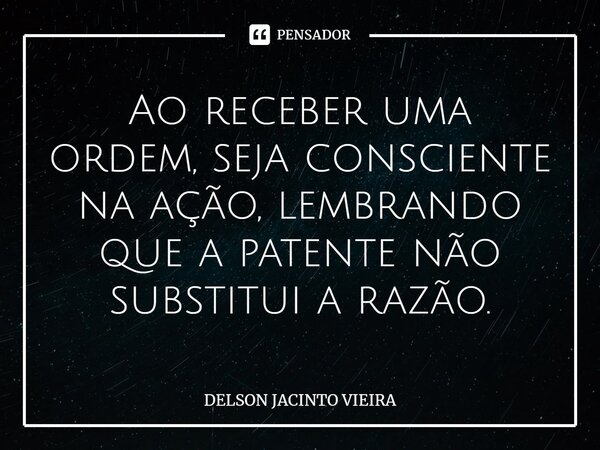 ⁠Ao receber uma ordem, seja consciente na ação, lembrando que a patente não substitui a razão.... Frase de Delson Jacinto Vieira.