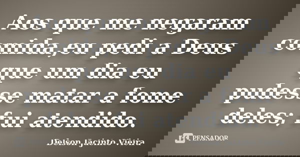 Aos que me negaram comida,eu pedi a Deus que um dia eu pudesse matar a fome deles; fui atendido.... Frase de Delson Jacinto Vieira.