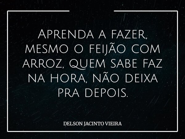Aprenda a fazer, mesmo o feijão com arroz, quem sabe faz na hora, não deixa pra depois.... Frase de DELSON JACINTO VIEIRA.