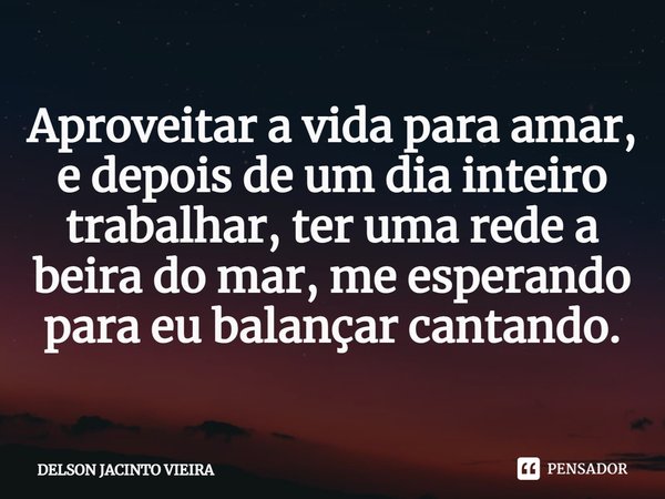 ⁠Aproveitar a vida para amar, e depois de um dia inteiro trabalhar, ter uma rede a beira do mar, me esperando para eu balançar cantando.... Frase de Delson Jacinto Vieira.