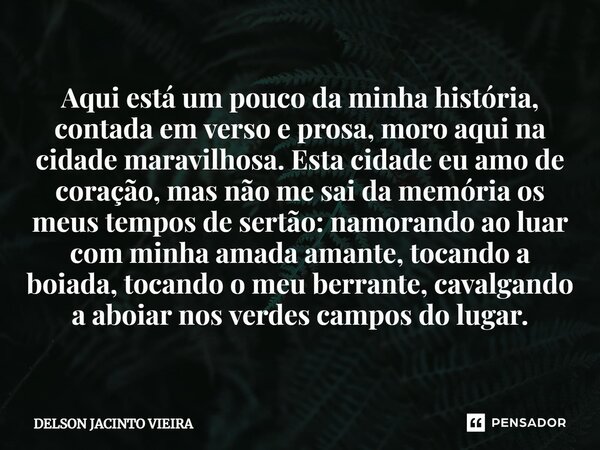 Aqui está um pouco da minha história, contada em verso e prosa, moro aqui na cidade maravilhosa. Esta cidade eu amo de coração, mas não me sai da memória os meu... Frase de Delson Jacinto Vieira.