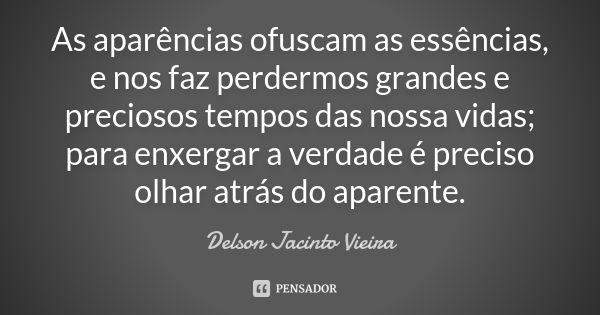 As aparências ofuscam as essências, e nos faz perdermos grandes e preciosos tempos das nossa vidas; para enxergar a verdade é preciso olhar atrás do aparente.... Frase de Delson Jacinto Vieira.