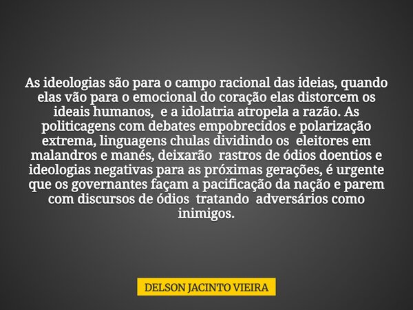 As ideologias são para o campo racional das ideias, quando elas vão para o emocional do coração elas distorcem os ideais humanos, e a idolatria atropela a razão... Frase de DELSON JACINTO VIEIRA.