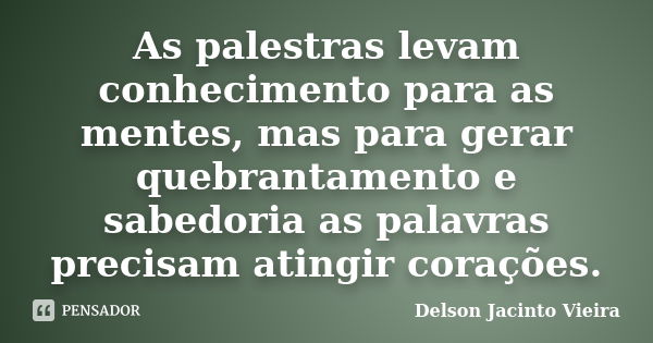 As palestras levam conhecimento para as mentes, mas para gerar quebrantamento e sabedoria as palavras precisam atingir corações.... Frase de Delson Jacinto Vieira.