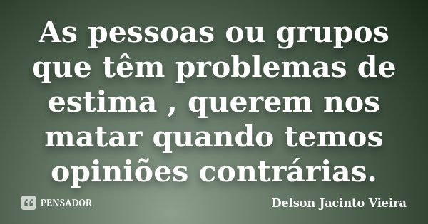 As pessoas ou grupos que têm problemas de estima , querem nos matar quando temos opiniões contrárias.... Frase de Delson Jacinto Vieira.