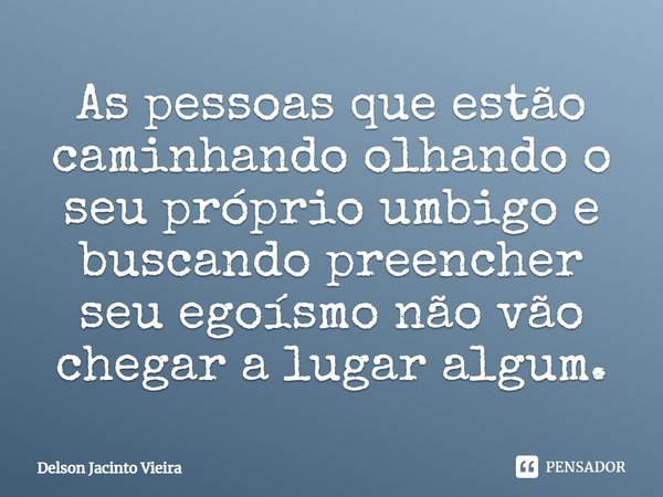 As pessoas que estão caminhando olhando o seu próprio umbigo e buscando preencher seu egoísmo não vão chegar a lugar algum.... Frase de Delson Jacinto Vieira.