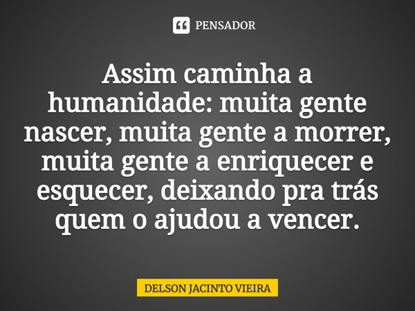 Assim caminha a humanidade: muita gente nascer, muita gente a morrer, muita gente a enriquecer e esquecer, deixando pra trás quem o ajudou a vencer.... Frase de Delson Jacinto Vieira.